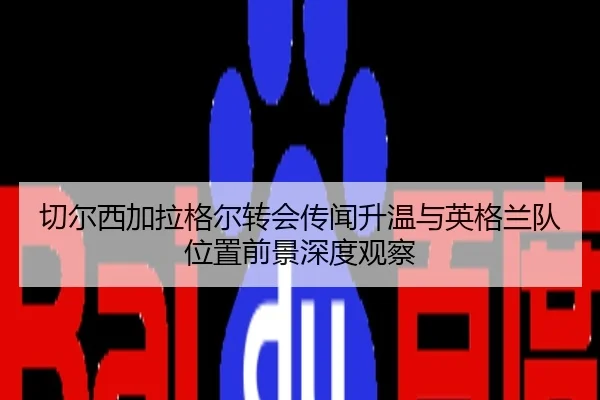 切尔西加拉格尔转会传闻升温与英格兰队位置前景深度观察