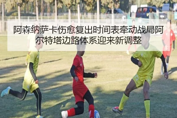阿森纳萨卡伤愈复出时间表牵动战局阿尔特塔边路体系迎来新调整