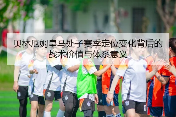 贝林厄姆皇马处子赛季定位变化背后的战术价值与体系意义