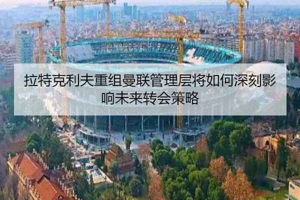 拉特克利夫重组曼联管理层将如何深刻影响未来转会策略