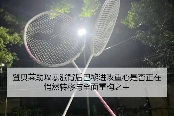 登贝莱助攻暴涨背后巴黎进攻重心是否正在悄然转移与全面重构之中