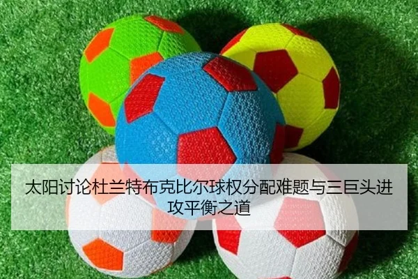 太阳讨论杜兰特布克比尔球权分配难题与三巨头进攻平衡之道