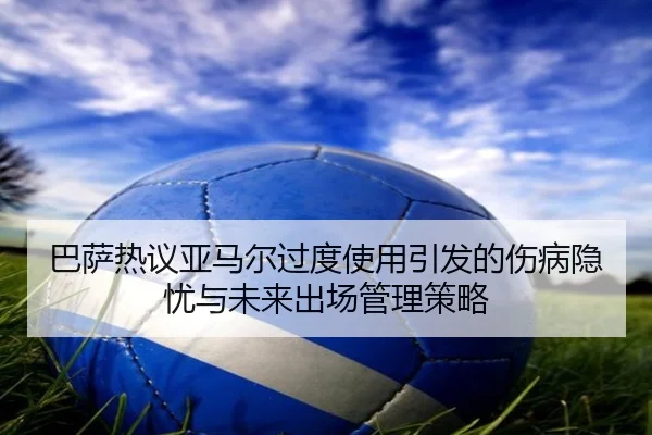 巴萨热议亚马尔过度使用引发的伤病隐忧与未来出场管理策略