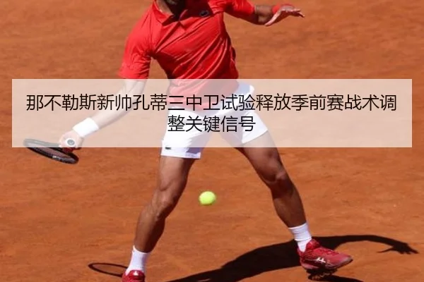 那不勒斯新帅孔蒂三中卫试验释放季前赛战术调整关键信号