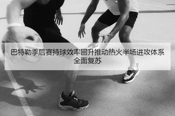 巴特勒季后赛持球效率回升推动热火半场进攻体系全面复苏