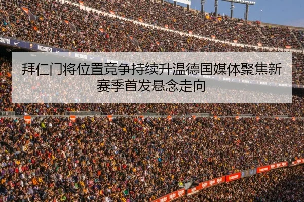 拜仁门将位置竞争持续升温德国媒体聚焦新赛季首发悬念走向